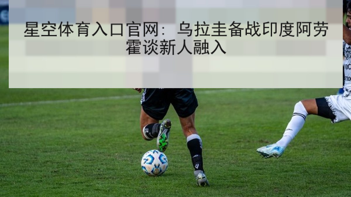 星空体育入口官网: 乌拉圭备战印度阿劳霍谈新人融入 星空体育入口官网: 乌拉圭备战印度阿劳霍谈新人融入